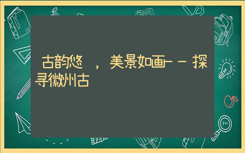 古韵悠长，美景如画——探寻徽州古镇