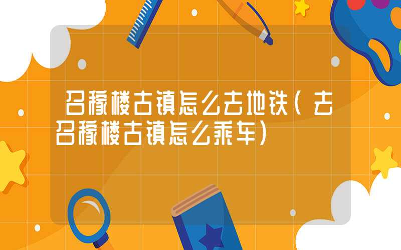 召稼楼古镇怎么去地铁(去召稼楼古镇怎么乘车)