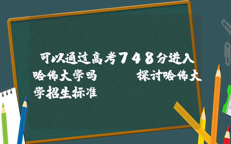 可以通过高考748分进入哈佛大学吗?——探讨哈佛大学招生标准