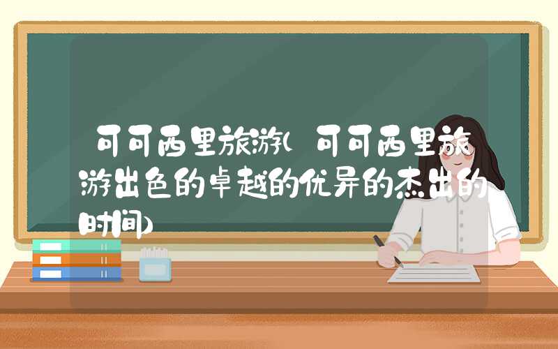 可可西里旅游（可可西里旅游出色的卓越的优异的杰出的时间）