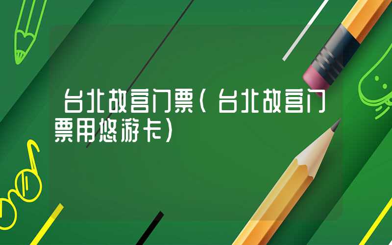 台北故宫门票（台北故宫门票用悠游卡）