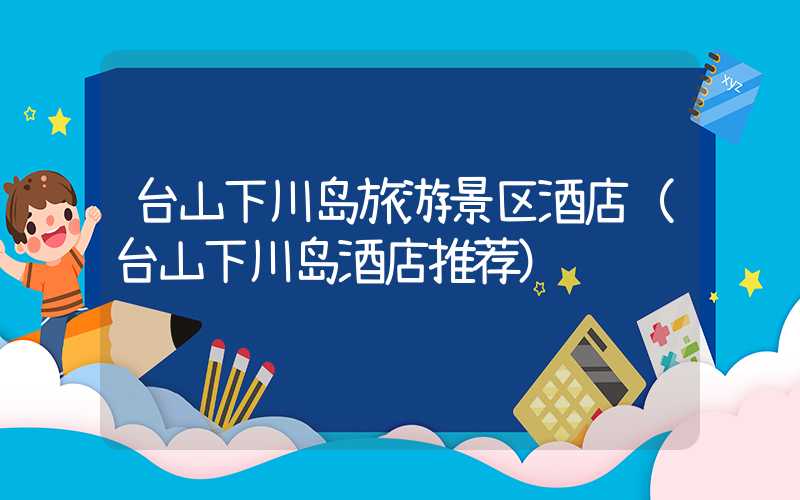 台山下川岛旅游景区酒店（台山下川岛酒店推荐）
