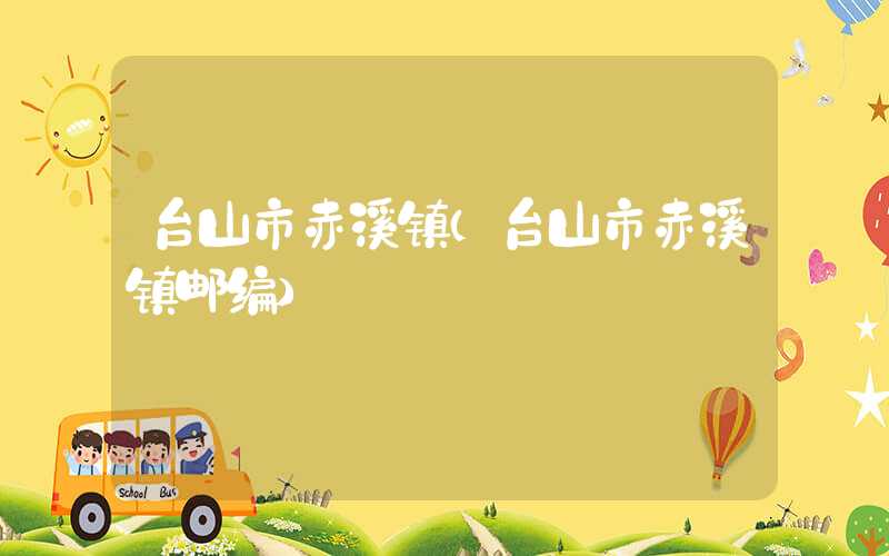 台山市赤溪镇（台山市赤溪镇邮编）