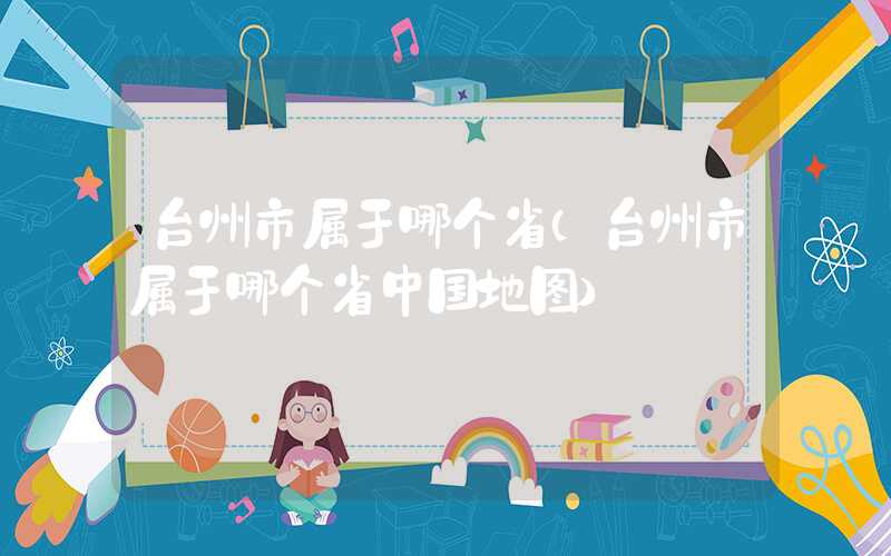 台州市属于哪个省（台州市属于哪个省中国地图）