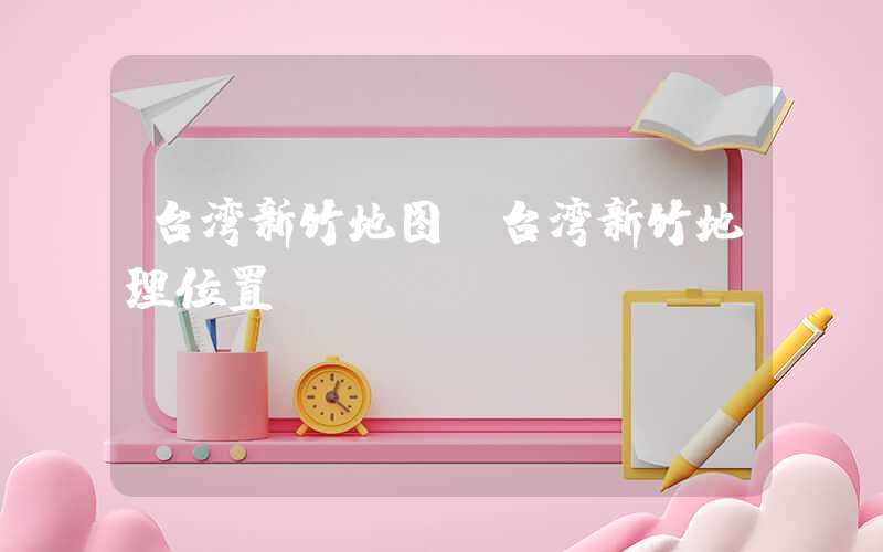 台湾新竹地图（台湾新竹地理位置）
