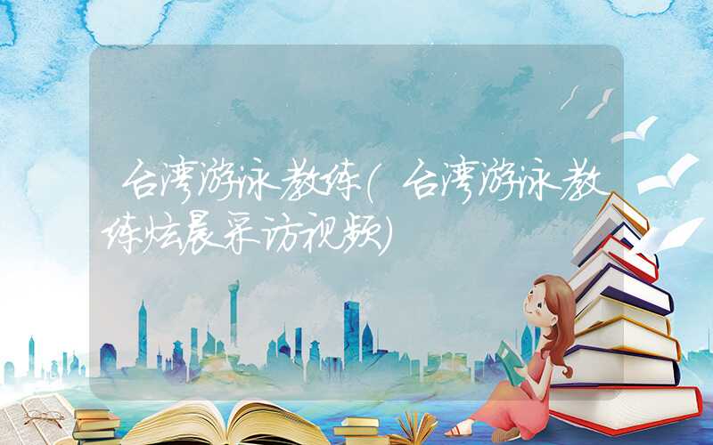 台湾游泳教练（台湾游泳教练炫晨采访视频）