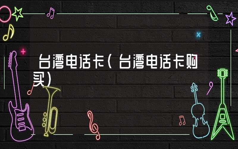 台湾电话卡（台湾电话卡购买）