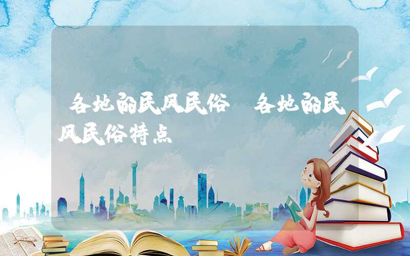 各地的民风民俗(各地的民风民俗特点)