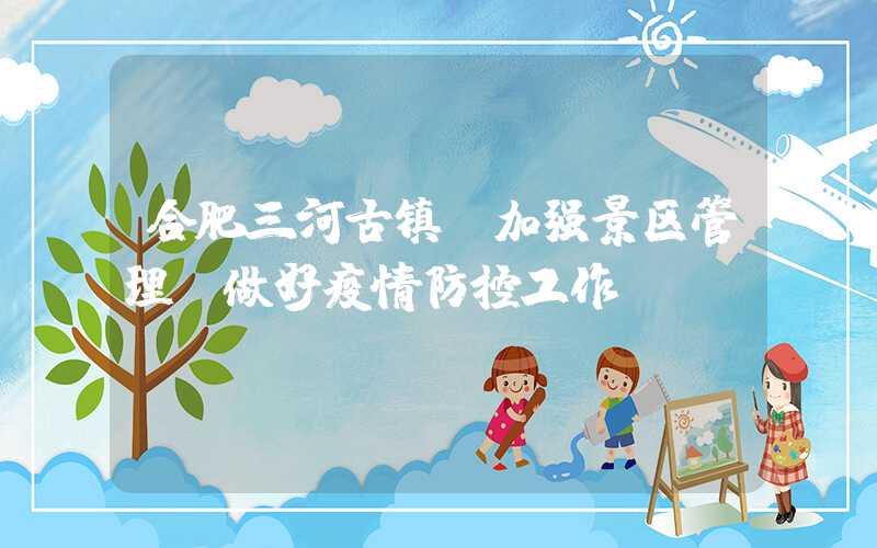 合肥三河古镇：加强景区管理，做好疫情防控工作
