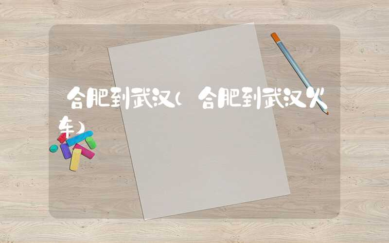 合肥到武汉（合肥到武汉火车）