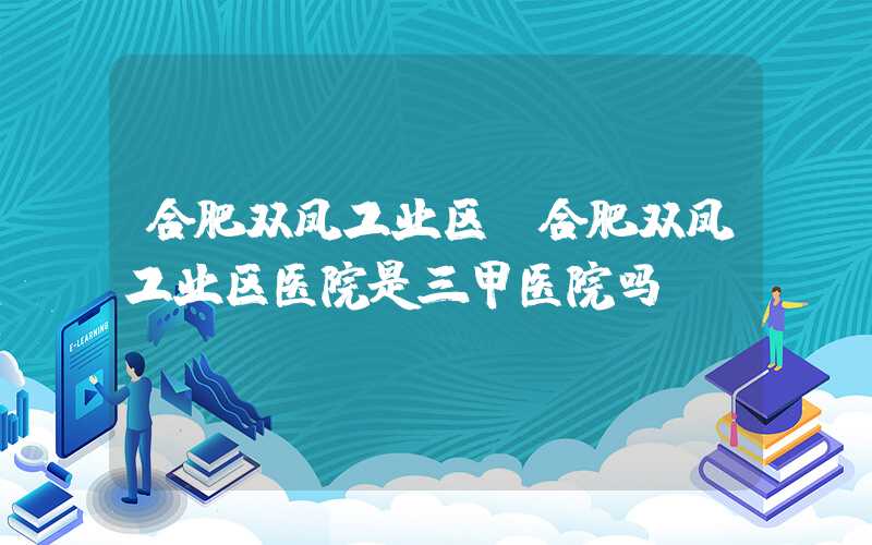 合肥双凤工业区(合肥双凤工业区医院是三甲医院吗)