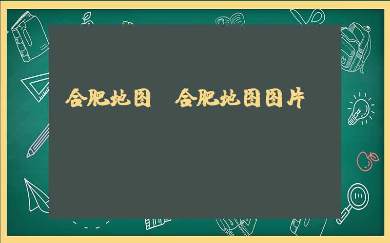 合肥地图（合肥地图图片）