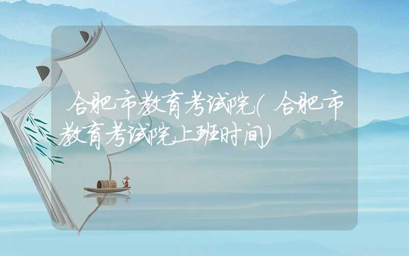 合肥市教育考试院（合肥市教育考试院上班时间）