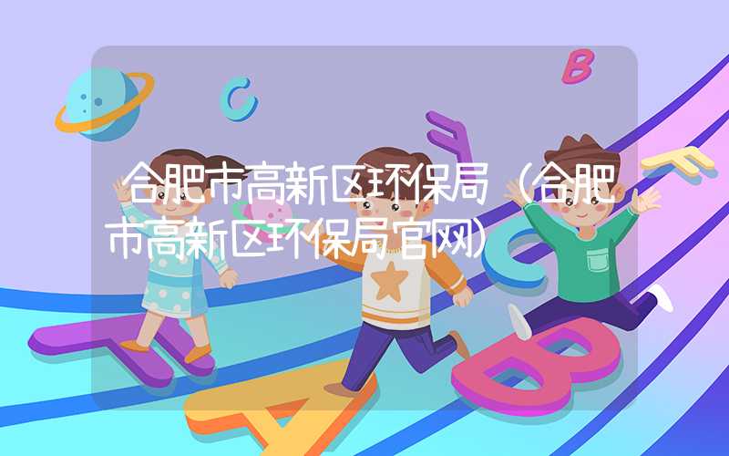 合肥市高新区环保局(合肥市高新区环保局官网)