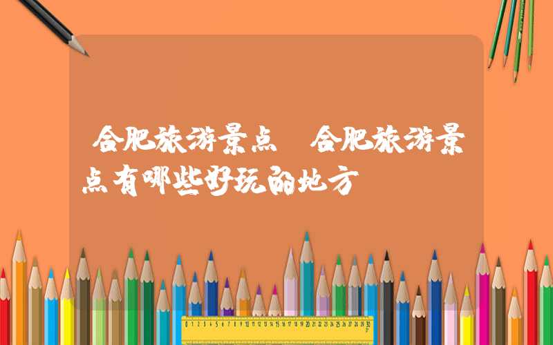 合肥旅游景点（合肥旅游景点有哪些好玩的地方）
