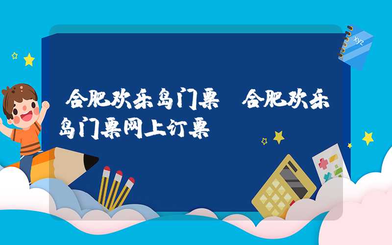 合肥欢乐岛门票（合肥欢乐岛门票网上订票）