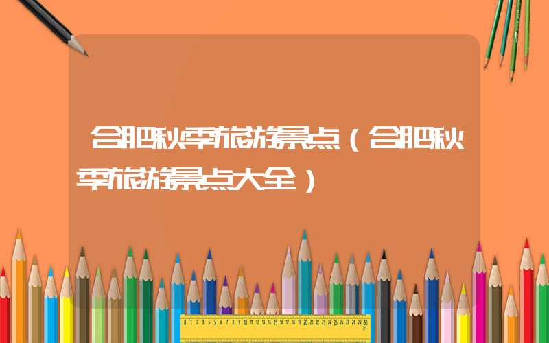 合肥秋季旅游景点(合肥秋季旅游景点大全)
