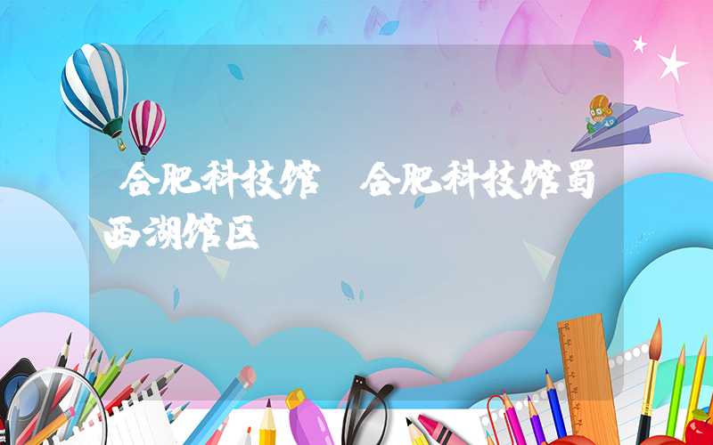 合肥科技馆(合肥科技馆蜀西湖馆区)