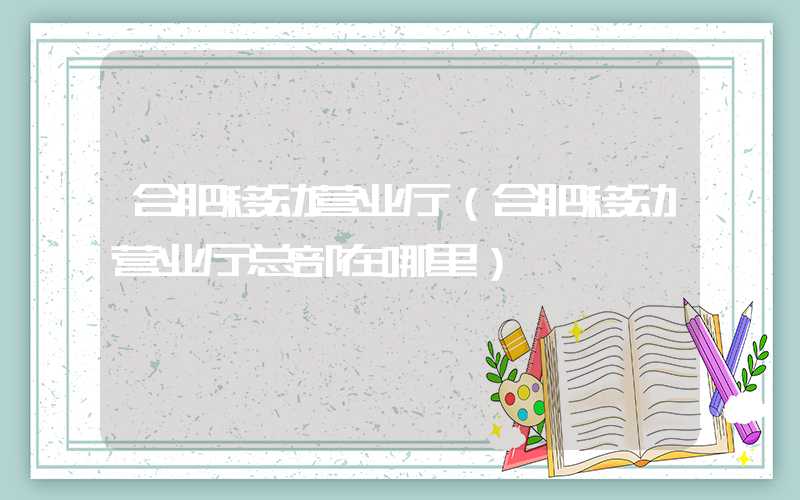合肥移动营业厅（合肥移动营业厅总部在哪里）