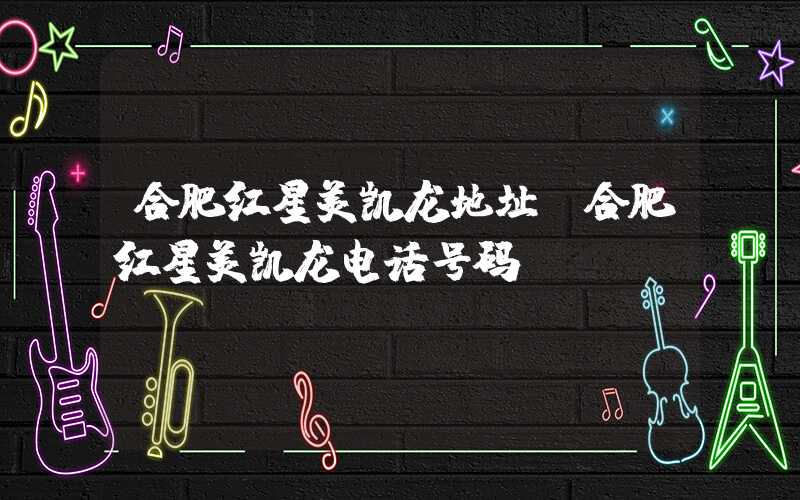 合肥红星美凯龙地址（合肥红星美凯龙电话号码）