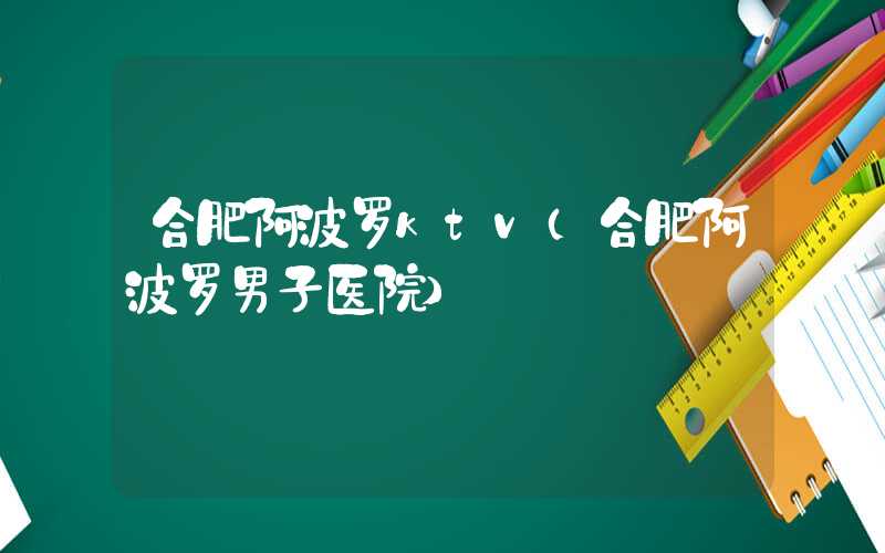 合肥阿波罗ktv（合肥阿波罗男子医院）