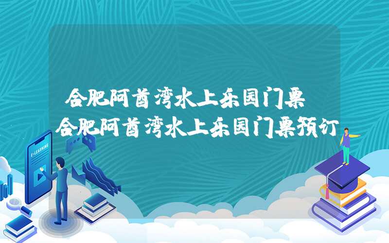 合肥阿酋湾水上乐园门票（合肥阿酋湾水上乐园门票预订）