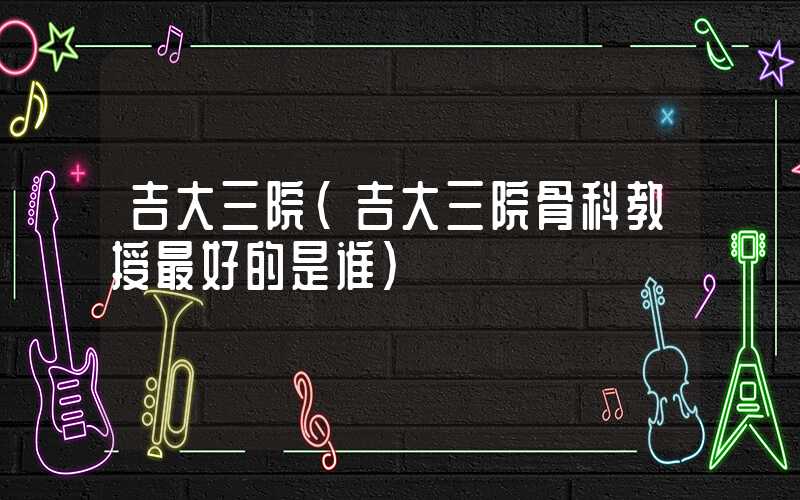 吉大三院（吉大三院骨科教授最好的是谁）