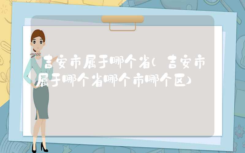 吉安市属于哪个省（吉安市属于哪个省哪个市哪个区）