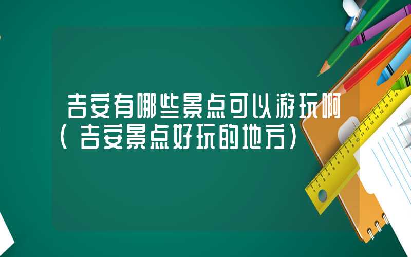 吉安有哪些景点可以游玩啊（吉安景点好玩的地方）