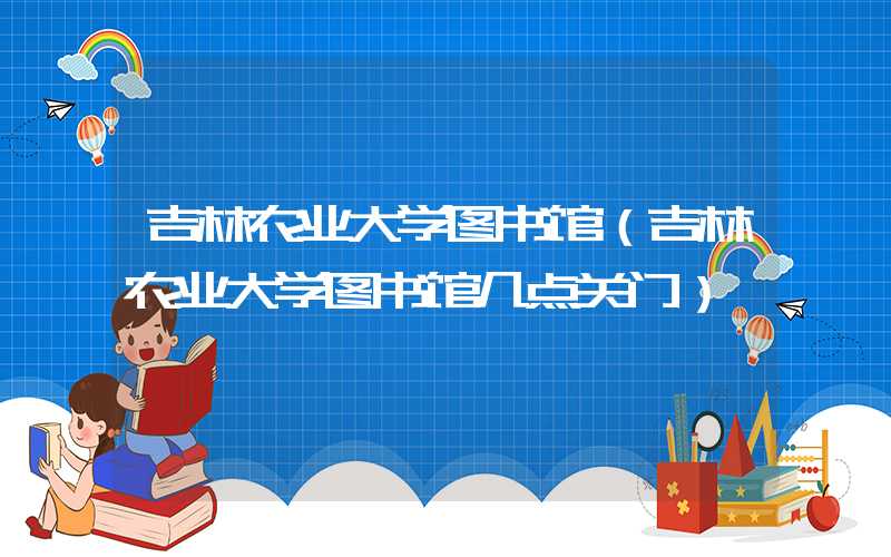 吉林农业大学图书馆（吉林农业大学图书馆几点关门）