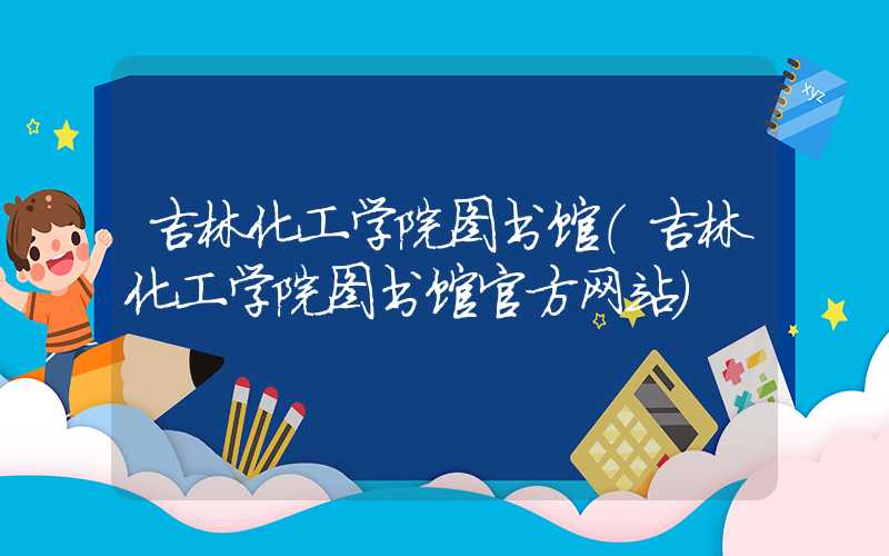 吉林化工学院图书馆（吉林化工学院图书馆官方网站）