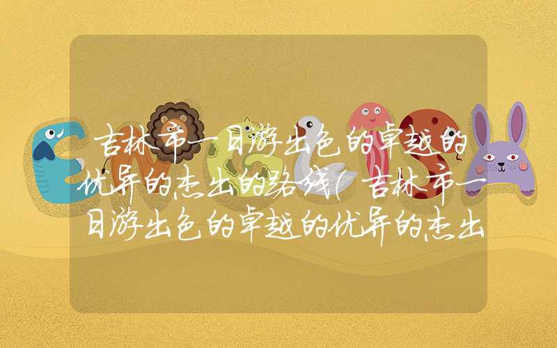 吉林市一日游出色的卓越的优异的杰出的路线（吉林市一日游出色的卓越的优异的杰出的路线xuanni）