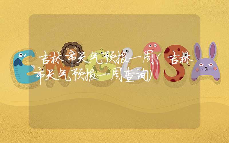 吉林市天气预报一周（吉林市天气预报一周查询）