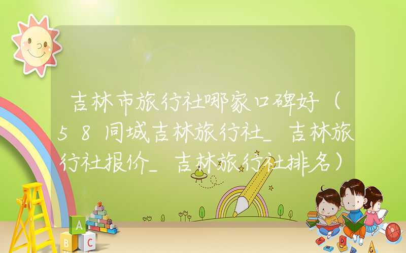 吉林市旅行社哪家口碑好（58同城吉林旅行社_吉林旅行社报价_吉林旅行社排名）