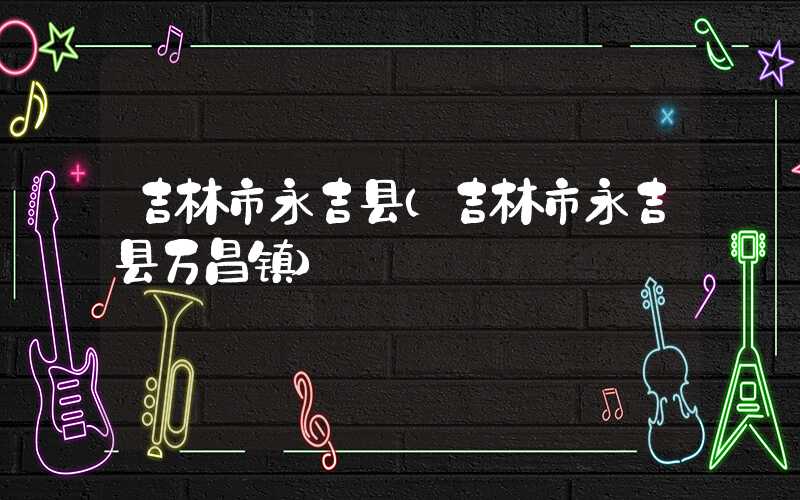 吉林市永吉县（吉林市永吉县万昌镇）