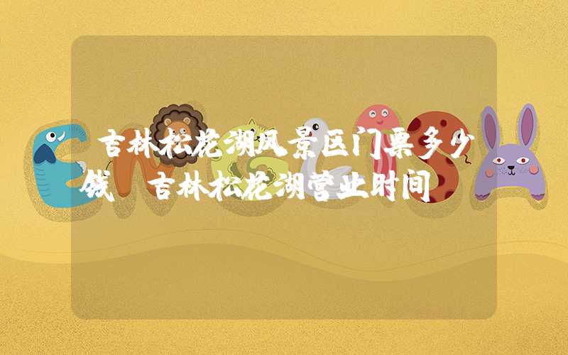 吉林松花湖风景区门票多少钱(吉林松花湖营业时间)