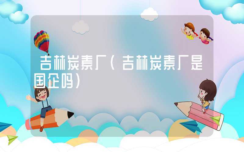 吉林炭素厂（吉林炭素厂是国企吗）