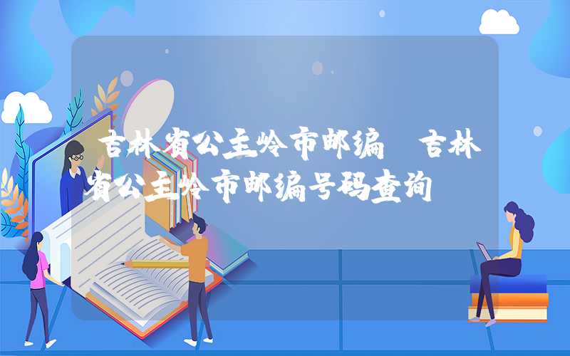 吉林省公主岭市邮编（吉林省公主岭市邮编号码查询）