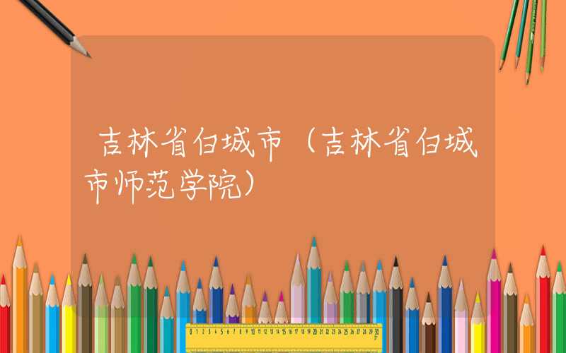 吉林省白城市（吉林省白城市师范学院）