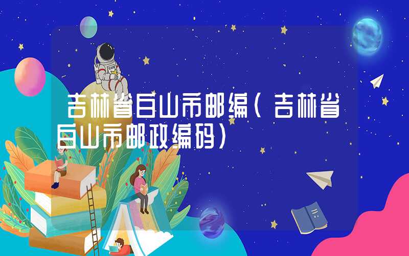 吉林省白山市邮编（吉林省白山市邮政编码）