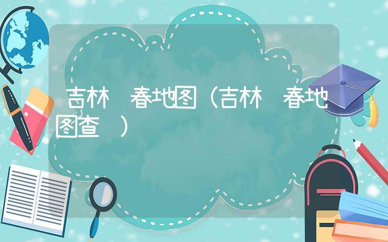 吉林长春地图（吉林长春地图查询）