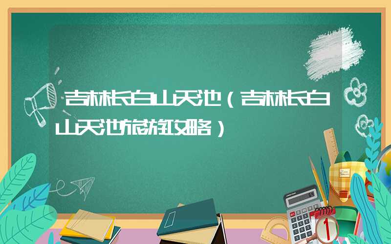 吉林长白山天池(吉林长白山天池旅游攻略)