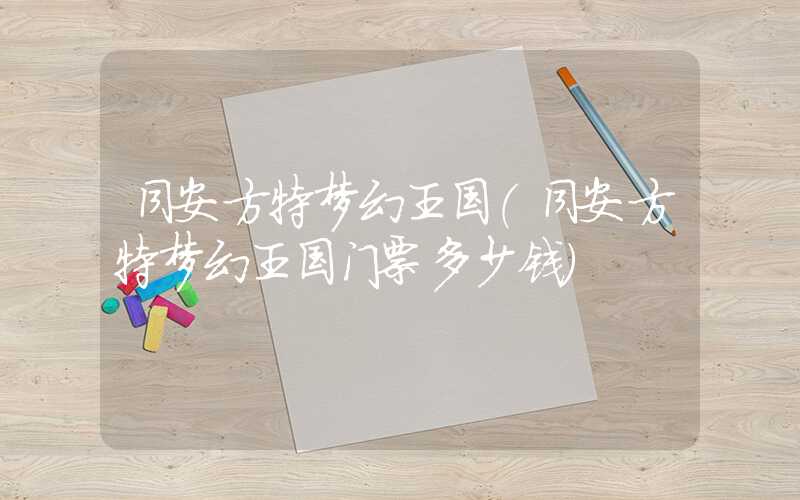 同安方特梦幻王国（同安方特梦幻王国门票多少钱）