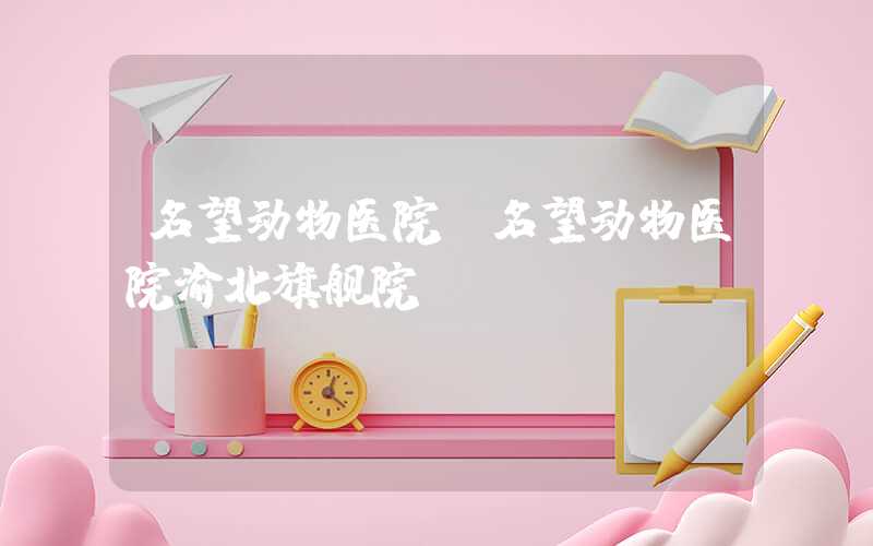 名望动物医院（名望动物医院渝北旗舰院）