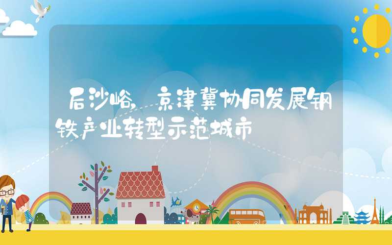 后沙峪,京津冀协同发展钢铁产业转型示范城市