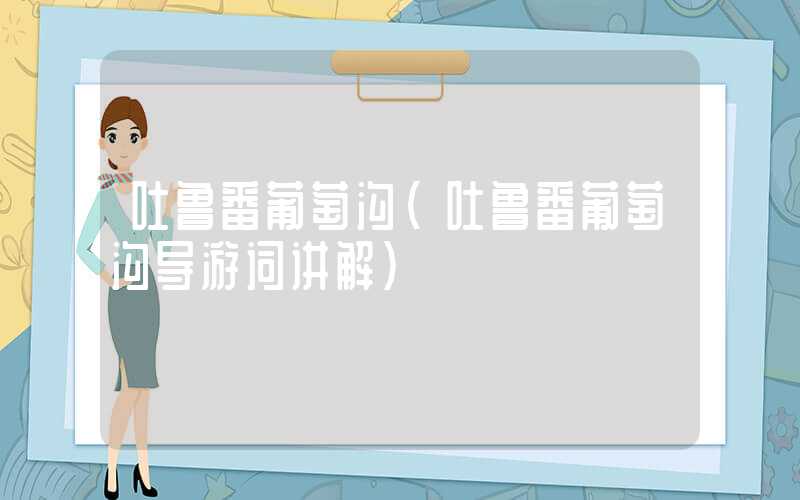 吐鲁番葡萄沟（吐鲁番葡萄沟导游词讲解）