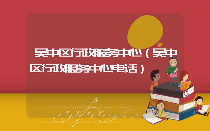吴中区行政服务中心（吴中区行政服务中心电话）