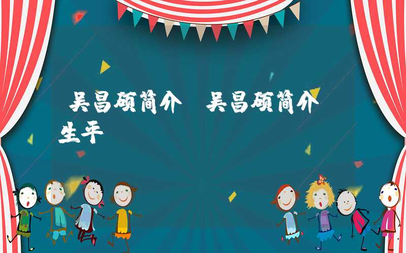 吴昌硕简介（吴昌硕简介 生平）