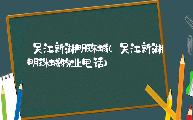 吴江新湖明珠城（吴江新湖明珠城物业电话）