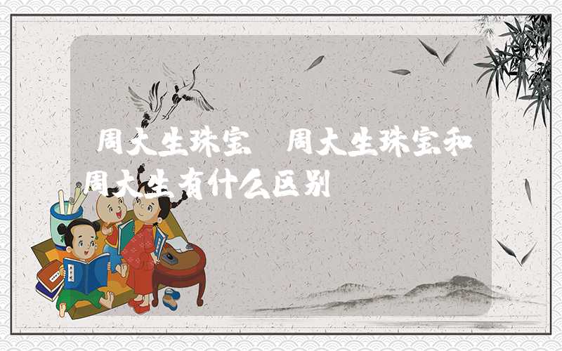 周大生珠宝（周大生珠宝和周大生有什么区别）